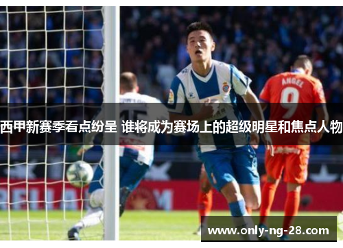 西甲新赛季看点纷呈 谁将成为赛场上的超级明星和焦点人物