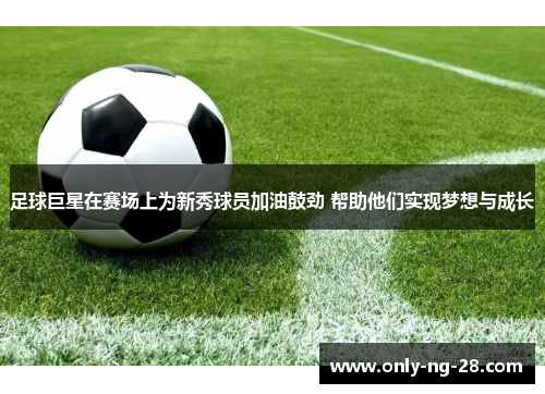 足球巨星在赛场上为新秀球员加油鼓劲 帮助他们实现梦想与成长