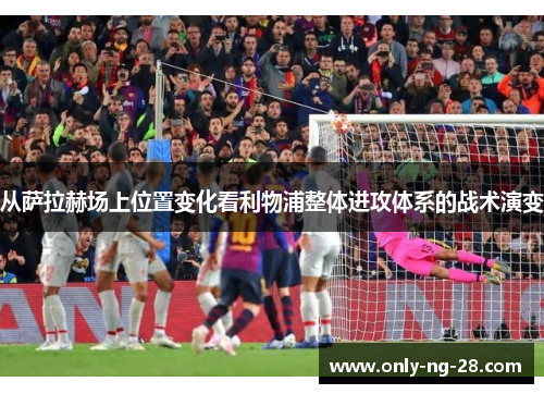 从萨拉赫场上位置变化看利物浦整体进攻体系的战术演变 从萨拉赫场上位置变化看利物浦整体进攻体系的战术演变