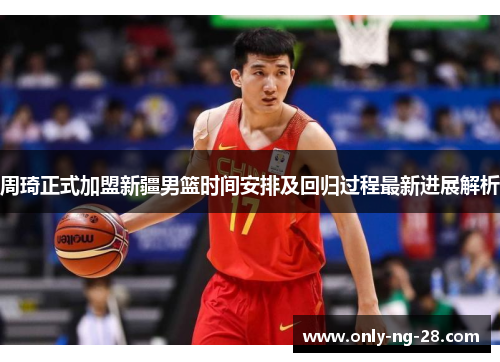 周琦正式加盟新疆男篮时间安排及回归过程最新进展解析 周琦正式加盟新疆男篮时间安排及回归过程最新进展解析