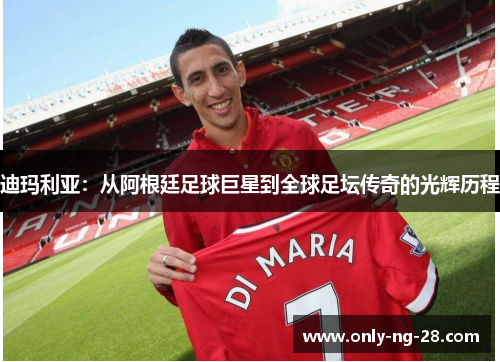 迪玛利亚:从阿根廷足球巨星到全球足坛传奇的光辉历程 迪玛利亚:从阿根廷足球巨星到全球足坛传奇的光辉历程