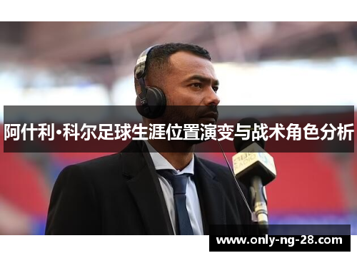 阿什利·科尔足球生涯位置演变与战术角色分析 阿什利·科尔足球生涯位置演变与战术角色分析