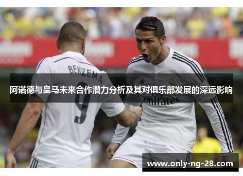 阿诺德与皇马未来合作潜力分析及其对俱乐部发展的深远影响 阿诺德与皇马未来合作潜力分析及其对俱乐部发展的深远影响