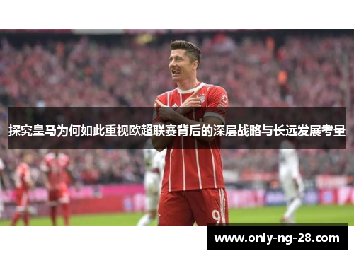 探究皇马为何如此重视欧超联赛背后的深层战略与长远发展考量