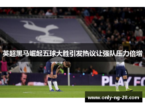 英超黑马崛起五球大胜引发热议让强队压力倍增 英超黑马崛起五球大胜引发热议让强队压力倍增