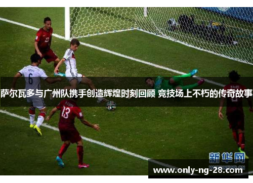 萨尔瓦多与广州队携手创造辉煌时刻回顾 竞技场上不朽的传奇故事