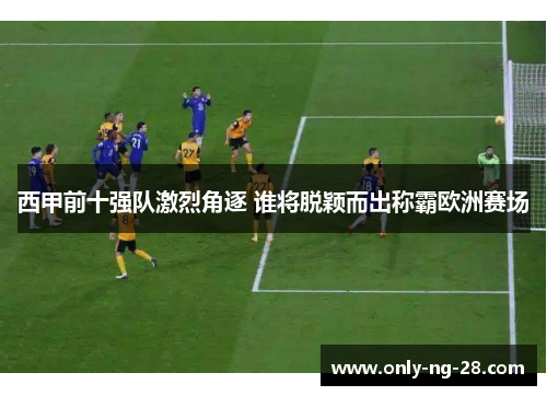 西甲前十强队激烈角逐 谁将脱颖而出称霸欧洲赛场 西甲前十强队激烈角逐 谁将脱颖而出称霸欧洲赛场
