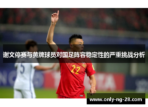 谢文停赛与黄牌球员对国足阵容稳定性的严重挑战分析 谢文停赛与黄牌球员对国足阵容稳定性的严重挑战分析
