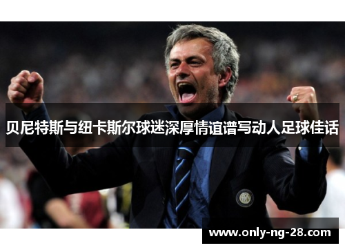 贝尼特斯与纽卡斯尔球迷深厚情谊谱写动人足球佳话