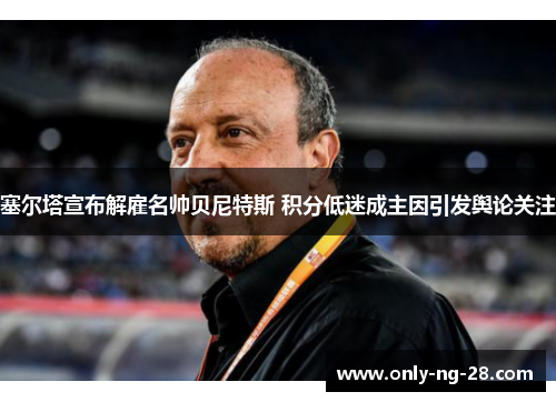 塞尔塔宣布解雇名帅贝尼特斯 积分低迷成主因引发舆论关注