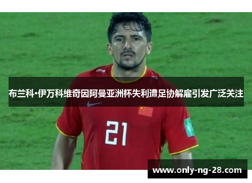 布兰科·伊万科维奇因阿曼亚洲杯失利遭足协解雇引发广泛关注