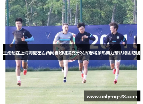 王燊超在上海海港左右两闸自如切换充分发挥老将余热助力球队稳固防线
