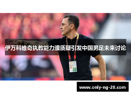 伊万科维奇执教能力遭质疑引发中国男足未来讨论