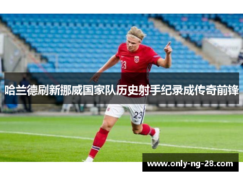 哈兰德刷新挪威国家队历史射手纪录成传奇前锋